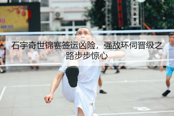 石宇奇世锦赛签运凶险，强敌环伺晋级之路步步惊心