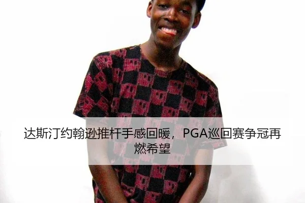 达斯汀约翰逊推杆手感回暖，PGA巡回赛争冠再燃希望