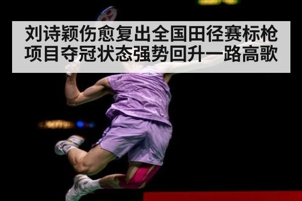 刘诗颖伤愈复出全国田径赛标枪项目夺冠状态强势回升一路高歌
