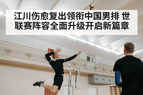 江川伤愈复出领衔中国男排 世联赛阵容全面升级开启新篇章