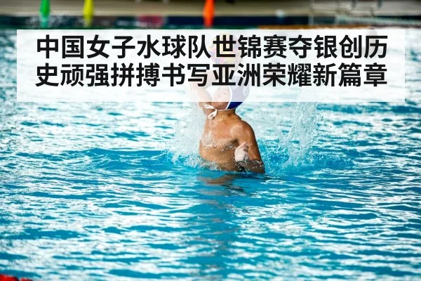 中国女子水球队世锦赛夺银创历史顽强拼搏书写亚洲荣耀新篇章
